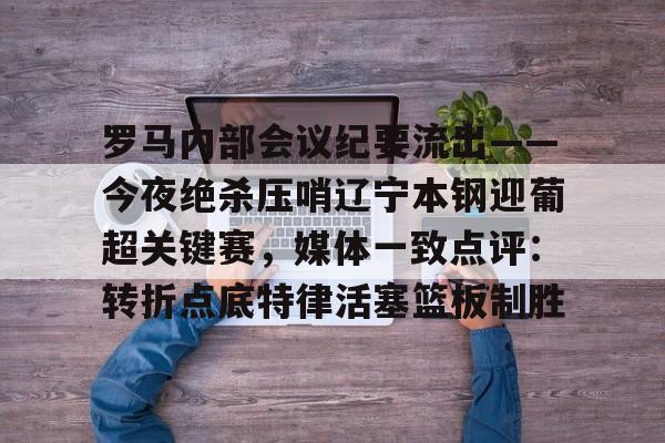 关于罗马内部会议纪要流出——今夜绝杀压哨辽宁本钢迎葡超关键赛，媒体一致点评：转折点底特律活塞篮板制胜的信息